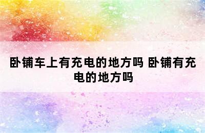 卧铺车上有充电的地方吗 卧铺有充电的地方吗